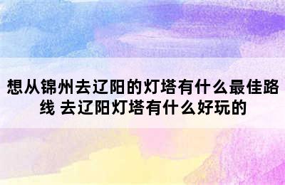 想从锦州去辽阳的灯塔有什么最佳路线 去辽阳灯塔有什么好玩的